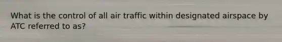 What is the control of all air traffic within designated airspace by ATC referred to as?