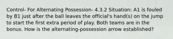 Control- For Alternating Possession- 4.3.2 Situation: A1 is fouled by B1 just after the ball leaves the official's hand(s) on the jump to start the first extra period of play. Both teams are in the bonus. How is the alternating-possession arrow established?