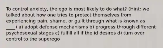 To control anxiety, the ego is most likely to do what? (Hint: we talked about how one tries to protect themselves from experiencing pain, shame, or guilt through what is known as ____) a) adopt defense mechanisms b) progress through different psychosexual stages c) fulfill all if the id desires d) turn over control to the superego