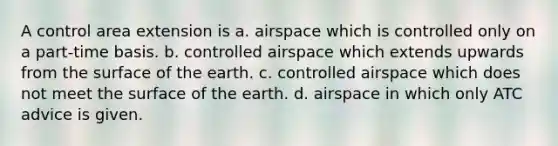 A control area extension is a. airspace which is controlled only on a part-time basis. b. controlled airspace which extends upwards from the surface of the earth. c. controlled airspace which does not meet the surface of the earth. d. airspace in which only ATC advice is given.