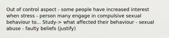 Out of control aspect - some people have increased interest when stress - person many engage in compulsive sexual behaviour to... Study-> what affected their behaviour - sexual abuse - faulty beliefs (justify)