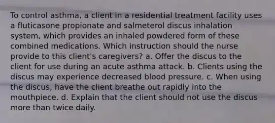 To control asthma, a client in a residential treatment facility uses a fluticasone propionate and salmeterol discus inhalation system, which provides an inhaled powdered form of these combined medications. Which instruction should the nurse provide to this client's caregivers? a. Offer the discus to the client for use during an acute asthma attack. b. Clients using the discus may experience decreased blood pressure. c. When using the discus, have the client breathe out rapidly into the mouthpiece. d. Explain that the client should not use the discus more than twice daily.