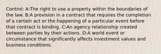 Control: A:The right to use a property within the boundaries of the law. B:A provision in a contract that requires the completion of a certain act or the happening of a particular event before that contract is binding. C:An agency relationship created between parties by their actions. D:A world event or circumstance that significantly affects investment values and business conditions.