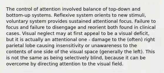 The control of attention involved balance of top-down and bottom-up systems. Reflexive system orients to new stimuli, voluntary system provides sustained attentional focus. Failure to focus and failure to disengage and reorient both found in clinical cases. Visual neglect may at first appeal to be a visual deficit, but it is actually an attentional one - damage to the (often) right parietal lobe causing insensitivity or unawareness to the contents of one side of the visual space (generally the left). This is not the same as being selectively blind, because it can be overcome by directing attention to the visual field.