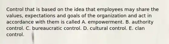 Control that is based on the idea that employees may share the values, expectations and goals of the organization and act in accordance with them is called A. empowerment. B. authority control. C. bureaucratic control. D. cultural control. E. clan control.