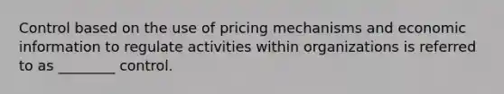 Control based on the use of pricing mechanisms and economic information to regulate activities within organizations is referred to as ________ control.