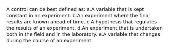 A control can be best defined as: a.A variable that is kept constant in an experiment. b.An experiment where the final results are known ahead of time. c.A hypothesis that regulates the results of an experiment. d.An experiment that is undertaken both in the field and in the laboratory. e.A variable that changes during the course of an experiment.