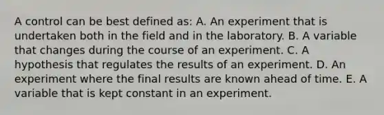 A control can be best defined as: A. An experiment that is undertaken both in the field and in the laboratory. B. A variable that changes during the course of an experiment. C. A hypothesis that regulates the results of an experiment. D. An experiment where the final results are known ahead of time. E. A variable that is kept constant in an experiment.