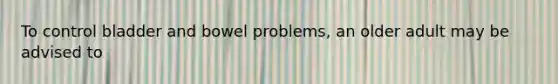 To control bladder and bowel problems, an older adult may be advised to