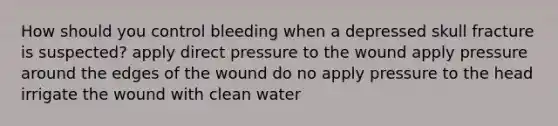 How should you control bleeding when a depressed skull fracture is suspected? apply direct pressure to the wound apply pressure around the edges of the wound do no apply pressure to the head irrigate the wound with clean water