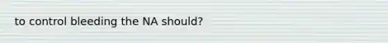 to control bleeding the NA should?