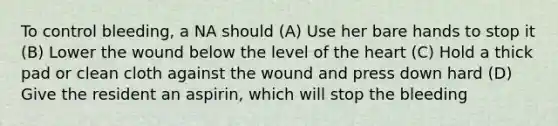 To control bleeding, a NA should (A) Use her bare hands to stop it (B) Lower the wound below the level of the heart (C) Hold a thick pad or clean cloth against the wound and press down hard (D) Give the resident an aspirin, which will stop the bleeding