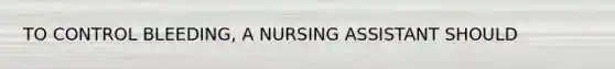 TO CONTROL BLEEDING, A NURSING ASSISTANT SHOULD