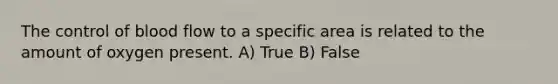 The control of blood flow to a specific area is related to the amount of oxygen present. A) True B) False