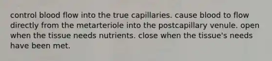 control blood flow into the true capillaries. cause blood to flow directly from the metarteriole into the postcapillary venule. open when the tissue needs nutrients. close when the tissue's needs have been met.