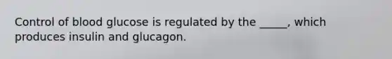 Control of blood glucose is regulated by the _____, which produces insulin and glucagon.