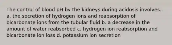 The control of blood pH by the kidneys during acidosis involves.. a. the secretion of hydrogen ions and reabsorption of bicarbonate ions from the tubular fluid b. a decrease in the amount of water reabsorbed c. hydrogen ion reabsorption and bicarbonate ion loss d. potassium ion secretion