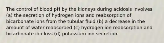 The control of blood pH by the kidneys during acidosis involves (a) the secretion of hydrogen ions and reabsorption of bicarbonate ions from the tubular fluid (b) a decrease in the amount of water reabsorbed (c) hydrogen ion reabsorption and bicarbonate ion loss (d) potassium ion secretion