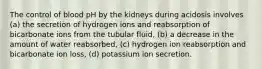 The control of blood pH by the kidneys during acidosis involves (a) the secretion of hydrogen ions and reabsorption of bicarbonate ions from the tubular fluid, (b) a decrease in the amount of water reabsorbed, (c) hydrogen ion reabsorption and bicarbonate ion loss, (d) potassium ion secretion.