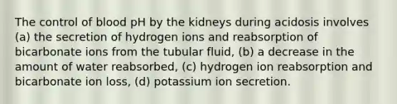 The control of blood pH by the kidneys during acidosis involves (a) the secretion of hydrogen ions and reabsorption of bicarbonate ions from the tubular fluid, (b) a decrease in the amount of water reabsorbed, (c) hydrogen ion reabsorption and bicarbonate ion loss, (d) potassium ion secretion.