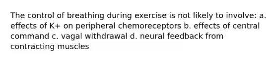 The control of breathing during exercise is not likely to involve: a. effects of K+ on peripheral chemoreceptors b. effects of central command c. vagal withdrawal d. neural feedback from contracting muscles