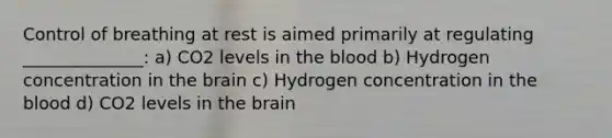 Control of breathing at rest is aimed primarily at regulating ______________: a) CO2 levels in the blood b) Hydrogen concentration in the brain c) Hydrogen concentration in the blood d) CO2 levels in the brain