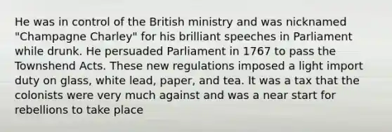 He was in control of the British ministry and was nicknamed "Champagne Charley" for his brilliant speeches in Parliament while drunk. He persuaded Parliament in 1767 to pass the Townshend Acts. These new regulations imposed a light import duty on glass, white lead, paper, and tea. It was a tax that the colonists were very much against and was a near start for rebellions to take place