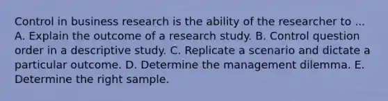 Control in business research is the ability of the researcher to ... A. Explain the outcome of a research study. B. Control question order in a descriptive study. C. Replicate a scenario and dictate a particular outcome. D. Determine the management dilemma. E. Determine the right sample.