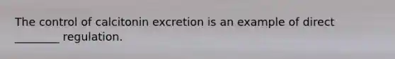 The control of calcitonin excretion is an example of direct ________ regulation.