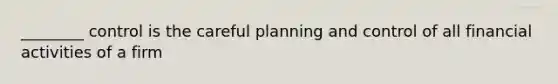 ________ control is the careful planning and control of all financial activities of a firm