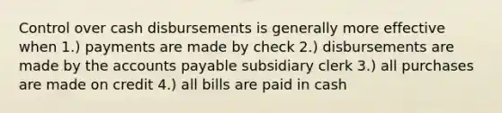 Control over cash disbursements is generally more effective when 1.) payments are made by check 2.) disbursements are made by the accounts payable subsidiary clerk 3.) all purchases are made on credit 4.) all bills are paid in cash