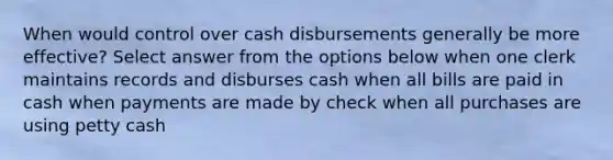 When would control over cash disbursements generally be more effective? Select answer from the options below when one clerk maintains records and disburses cash when all bills are paid in cash when payments are made by check when all purchases are using petty cash