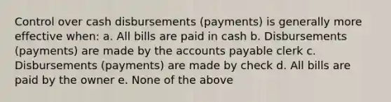 Control over cash disbursements (payments) is generally more effective when: a. All bills are paid in cash b. Disbursements (payments) are made by the accounts payable clerk c. Disbursements (payments) are made by check d. All bills are paid by the owner e. None of the above