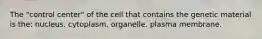 The "control center" of the cell that contains the genetic material is the: nucleus. cytoplasm. organelle. plasma membrane.