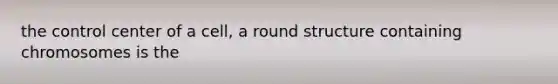 the control center of a cell, a round structure containing chromosomes is the