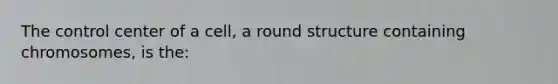 The control center of a cell, a round structure containing chromosomes, is the: