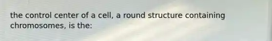 the control center of a cell, a round structure containing chromosomes, is the: