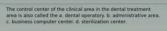 The control center of the clinical area in the dental treatment area is also called the a. dental operatory. b. administrative area. c. business computer center. d. sterilization center.