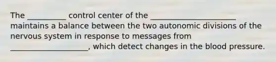 The __________ control center of the ______________________ maintains a balance between the two autonomic divisions of the nervous system in response to messages from ____________________, which detect changes in the blood pressure.