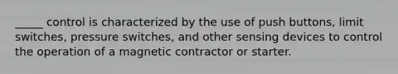 _____ control is characterized by the use of push buttons, limit switches, pressure switches, and other sensing devices to control the operation of a magnetic contractor or starter.