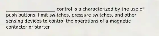 ______________________ control is a characterized by the use of push buttons, limit switches, pressure switches, and other sensing devices to control the operations of a magnetic contactor or starter