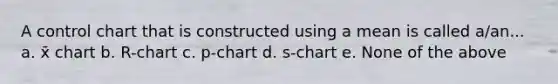 A control chart that is constructed using a mean is called a/an... a. x̄ chart b. R-chart c. p-chart d. s-chart e. None of the above