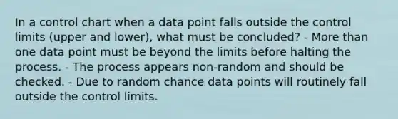 In a control chart when a data point falls outside the control limits (upper and lower), what must be concluded? - More than one data point must be beyond the limits before halting the process. - The process appears non-random and should be checked. - Due to random chance data points will routinely fall outside the control limits.