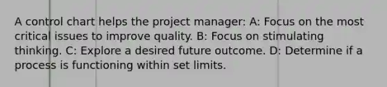 A control chart helps the project manager: A: Focus on the most critical issues to improve quality. B: Focus on stimulating thinking. C: Explore a desired future outcome. D: Determine if a process is functioning within set limits.