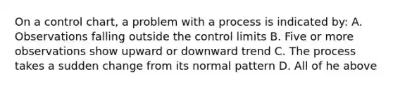 On a control chart, a problem with a process is indicated by: A. Observations falling outside the control limits B. Five or more observations show upward or downward trend C. The process takes a sudden change from its normal pattern D. All of he above