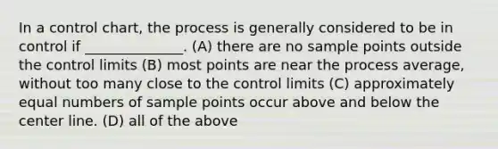 In a control chart, the process is generally considered to be in control if ______________. (A) there are no sample points outside the control limits (B) most points are near the process average, without too many close to the control limits (C) approximately equal numbers of sample points occur above and below the center line. (D) all of the above