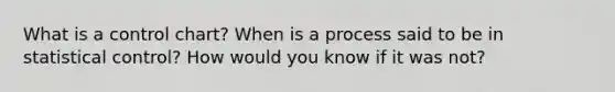 What is a control chart? When is a process said to be in statistical control? How would you know if it was not?