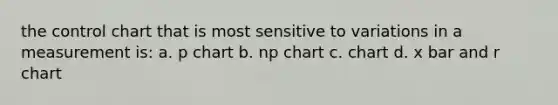 the control chart that is most sensitive to variations in a measurement is: a. p chart b. np chart c. chart d. x bar and r chart