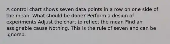 A control chart shows seven data points in a row on one side of the mean. What should be done? Perform a design of experiments Adjust the chart to reflect the mean Find an assignable cause Nothing. This is the rule of seven and can be ignored.