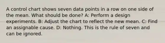 A control chart shows seven data points in a row on one side of the mean. What should be done? A: Perform a design experiments. B: Adjust the chart to reflect the new mean. C: Find an assignable cause. D: Nothing. This is the rule of seven and can be ignored.